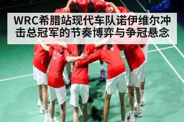 WRC希腊站现代车队诺伊维尔冲击总冠军的节奏博弈与争冠悬念