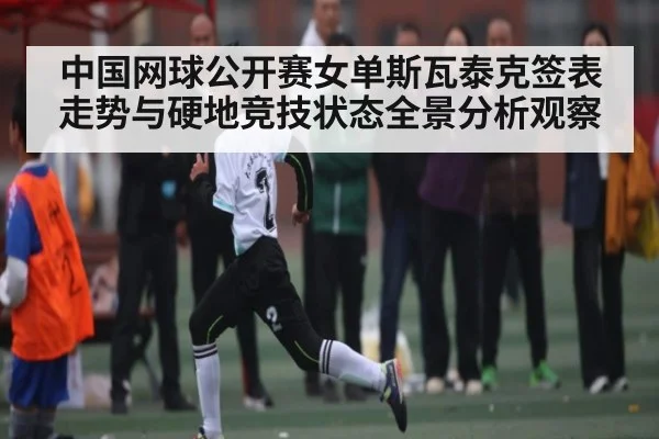 中国网球公开赛女单斯瓦泰克签表走势与硬地竞技状态全景分析观察