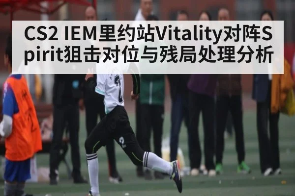 CS2 IEM里约站Vitality对阵Spirit狙击对位与残局处理分析